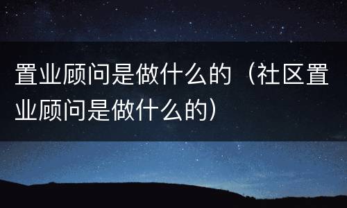 置业顾问是做什么的（社区置业顾问是做什么的）