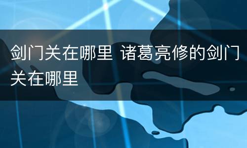 剑门关在哪里 诸葛亮修的剑门关在哪里
