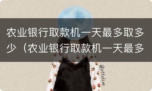 农业银行取款机一天最多取多少（农业银行取款机一天最多取多少钱现金）
