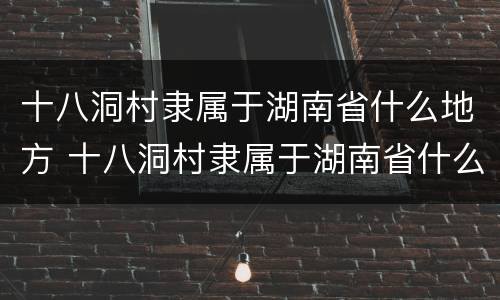 十八洞村隶属于湖南省什么地方 十八洞村隶属于湖南省什么地方属纯苗族聚居区