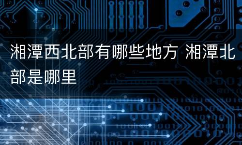 湘潭西北部有哪些地方 湘潭北部是哪里