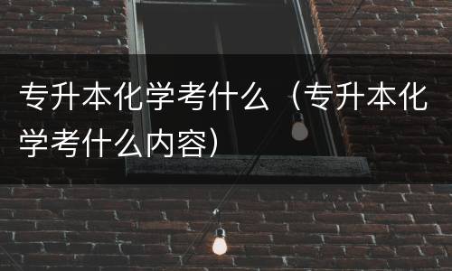 专升本化学考什么（专升本化学考什么内容）