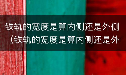 铁轨的宽度是算内侧还是外侧（铁轨的宽度是算内侧还是外侧的）