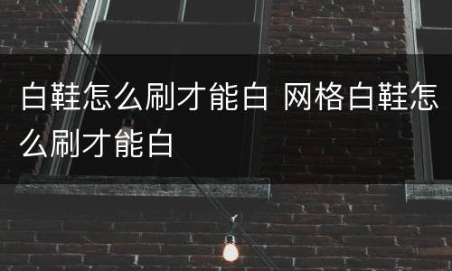 白鞋怎么刷才能白 网格白鞋怎么刷才能白