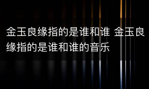 金玉良缘指的是谁和谁 金玉良缘指的是谁和谁的音乐