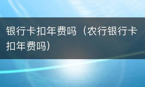 银行卡扣年费吗（农行银行卡扣年费吗）