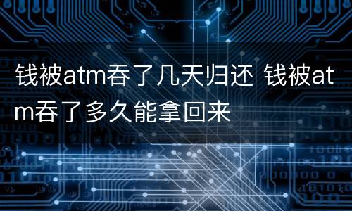 钱被atm吞了几天归还 钱被atm吞了多久能拿回来