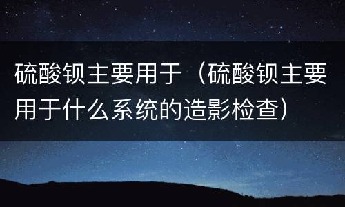 硫酸钡主要用于（硫酸钡主要用于什么系统的造影检查）