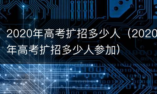 2020年高考扩招多少人（2020年高考扩招多少人参加）