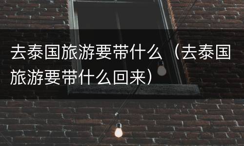 去泰国旅游要带什么（去泰国旅游要带什么回来）