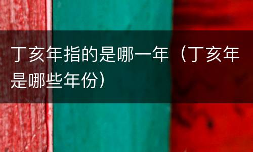 丁亥年指的是哪一年（丁亥年是哪些年份）