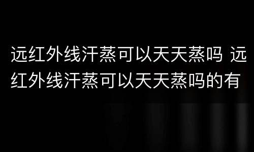 远红外线汗蒸可以天天蒸吗 远红外线汗蒸可以天天蒸吗的有辐射吗?