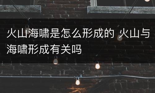 火山海啸是怎么形成的 火山与海啸形成有关吗