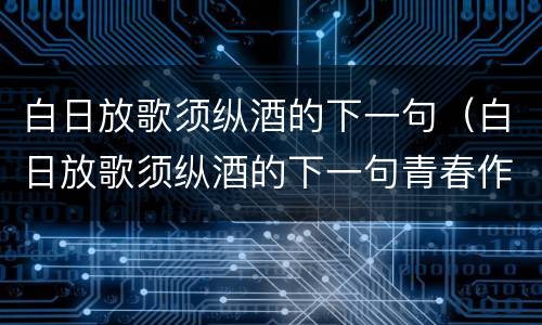 白日放歌须纵酒的下一句（白日放歌须纵酒的下一句青春作伴好还乡）