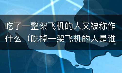 吃了一整架飞机的人又被称作什么（吃掉一架飞机的人是谁）