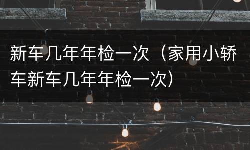 新车几年年检一次（家用小轿车新车几年年检一次）