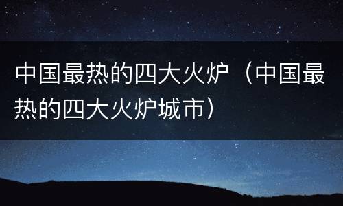 中国最热的四大火炉（中国最热的四大火炉城市）