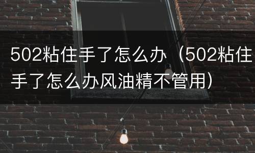 502粘住手了怎么办（502粘住手了怎么办风油精不管用）