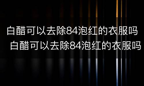 白醋可以去除84泡红的衣服吗 白醋可以去除84泡红的衣服吗晒干