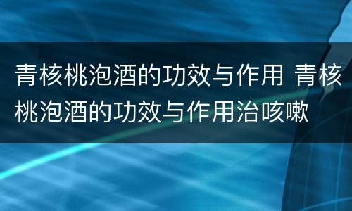 青核桃泡酒的功效与作用 青核桃泡酒的功效与作用治咳嗽