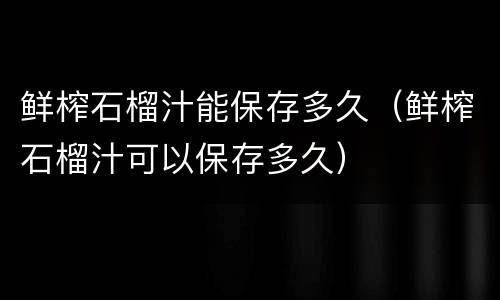 鲜榨石榴汁能保存多久（鲜榨石榴汁可以保存多久）