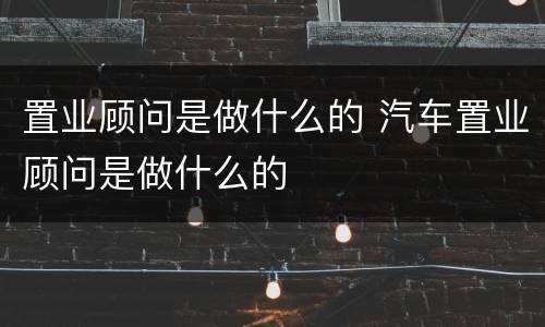 置业顾问是做什么的 汽车置业顾问是做什么的