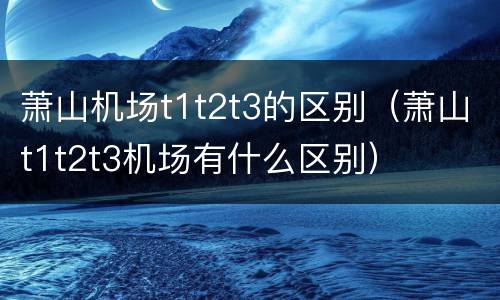 萧山机场t1t2t3的区别（萧山t1t2t3机场有什么区别）