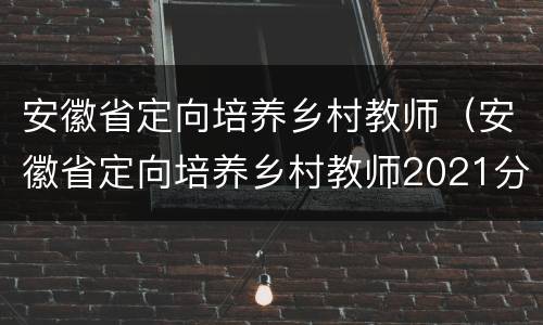 安徽省定向培养乡村教师（安徽省定向培养乡村教师2021分数线）