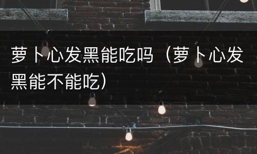 萝卜心发黑能吃吗（萝卜心发黑能不能吃）