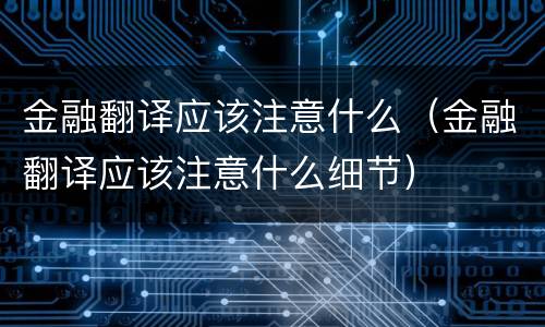金融翻译应该注意什么（金融翻译应该注意什么细节）