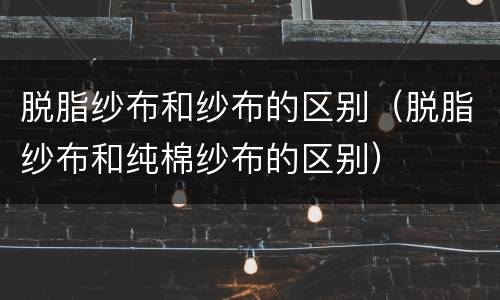 脱脂纱布和纱布的区别（脱脂纱布和纯棉纱布的区别）