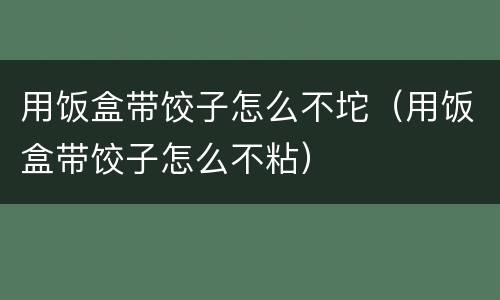 用饭盒带饺子怎么不坨（用饭盒带饺子怎么不粘）