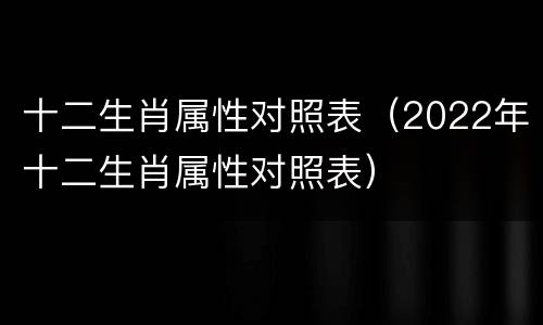 十二生肖属性对照表（2022年十二生肖属性对照表）