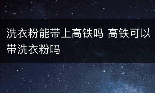 洗衣粉能带上高铁吗 高铁可以带洗衣粉吗