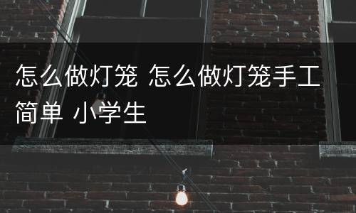 怎么做灯笼 怎么做灯笼手工 简单 小学生