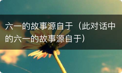 六一的故事源自于（此对话中的六一的故事源自于）
