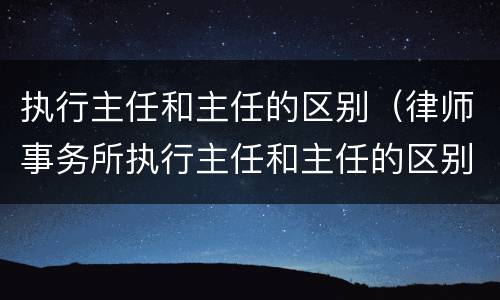 执行主任和主任的区别（律师事务所执行主任和主任的区别）