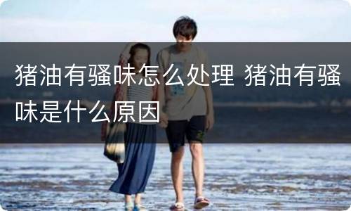 猪油有骚味怎么处理 猪油有骚味是什么原因