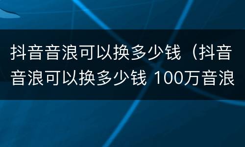 抖音音浪可以换多少钱（抖音音浪可以换多少钱 100万音浪主播能拿多少-火车屋）