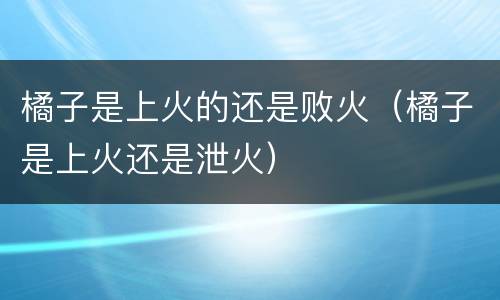 橘子是上火的还是败火（橘子是上火还是泄火）