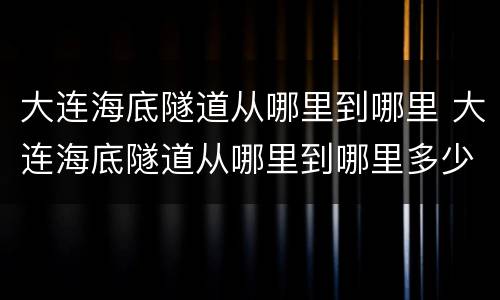 大连海底隧道从哪里到哪里 大连海底隧道从哪里到哪里多少公里