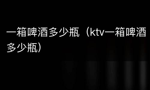 一箱啤酒多少瓶（ktv一箱啤酒多少瓶）