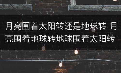 月亮围着太阳转还是地球转 月亮围着地球转地球围着太阳转对吗