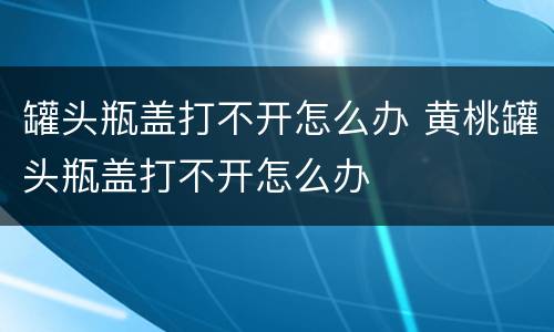 罐头瓶盖打不开怎么办 黄桃罐头瓶盖打不开怎么办