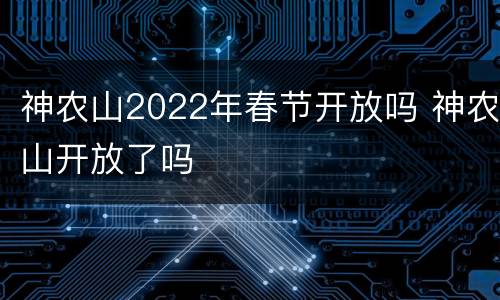 神农山2022年春节开放吗 神农山开放了吗