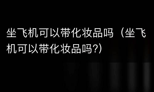 坐飞机可以带化妆品吗（坐飞机可以带化妆品吗?）