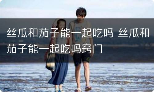 丝瓜和茄子能一起吃吗 丝瓜和茄子能一起吃吗窍门