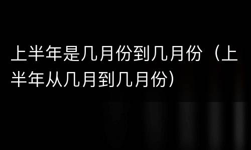 上半年是几月份到几月份（上半年从几月到几月份）