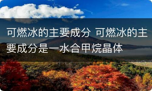 可燃冰的主要成分 可燃冰的主要成分是一水合甲烷晶体