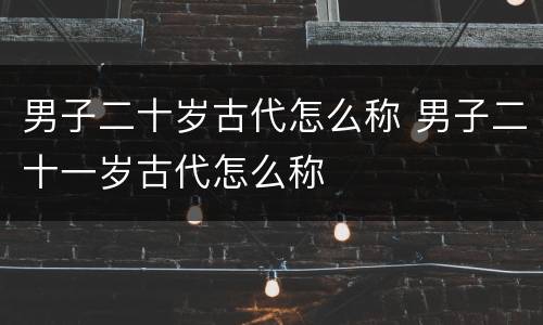 男子二十岁古代怎么称 男子二十一岁古代怎么称